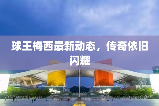 球王梅西最新动态，传奇依旧闪耀