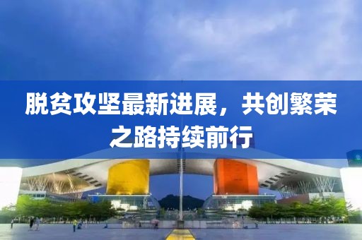 脱贫攻坚最新进展，共创繁荣之路持续前行