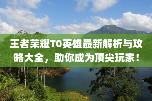 王者荣耀T0英雄最新解析与攻略大全，助你成为顶尖玩家！