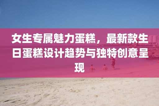 女生专属魅力蛋糕，最新款生日蛋糕设计趋势与独特创意呈现
