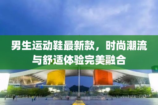 男生运动鞋最新款，时尚潮流与舒适体验完美融合
