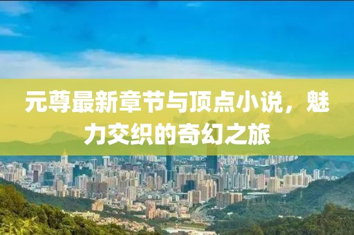 元尊最新章节与顶点小说，魅力交织的奇幻之旅
