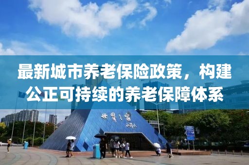最新城市养老保险政策，构建公正可持续的养老保障体系