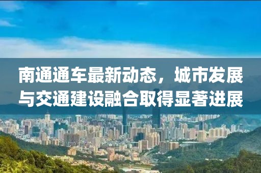 南通通车最新动态，城市发展与交通建设融合取得显著进展