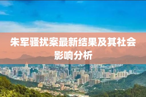 朱军骚扰案最新结果及其社会影响分析