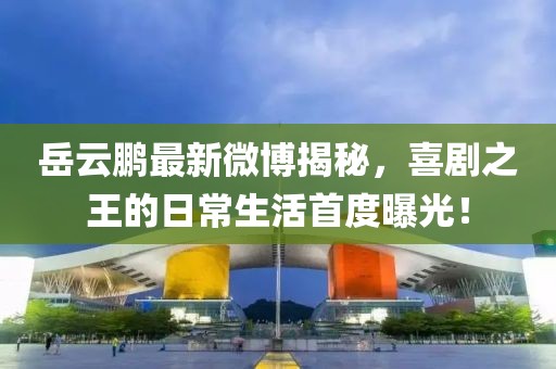岳云鹏最新微博揭秘，喜剧之王的日常生活首度曝光！