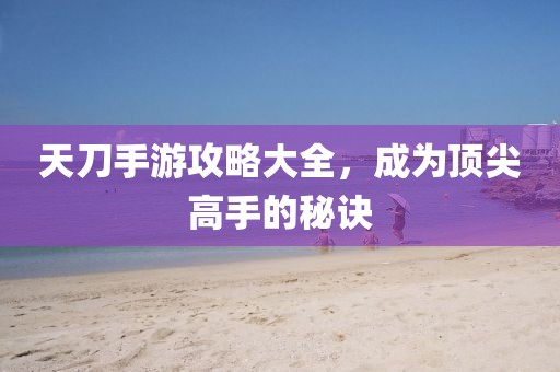 天刀手游攻略大全，成为顶尖高手的秘诀