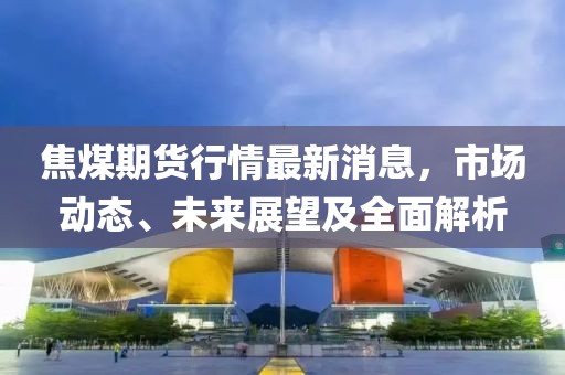 焦煤期货行情最新消息，市场动态、未来展望及全面解析