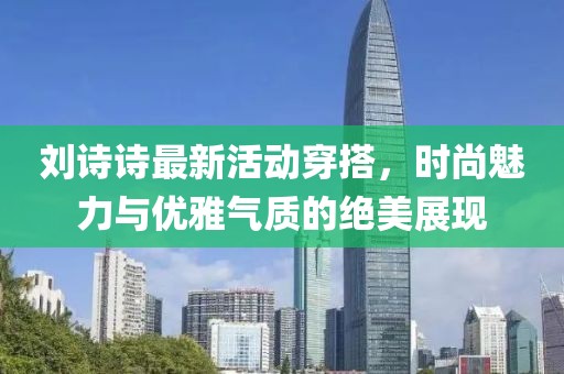 刘诗诗最新活动穿搭，时尚魅力与优雅气质的绝美展现