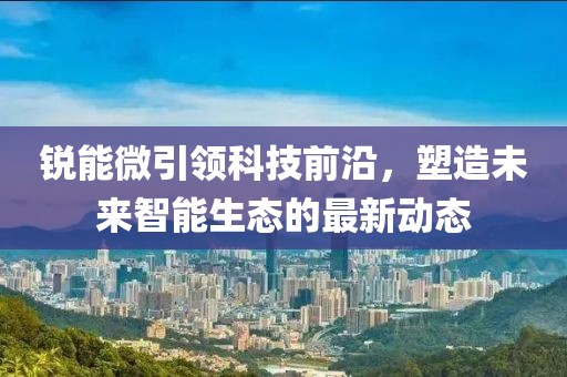 锐能微引领科技前沿，塑造未来智能生态的最新动态