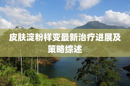皮肤淀粉样变最新治疗进展及策略综述