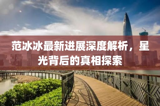 范冰冰最新进展深度解析，星光背后的真相探索