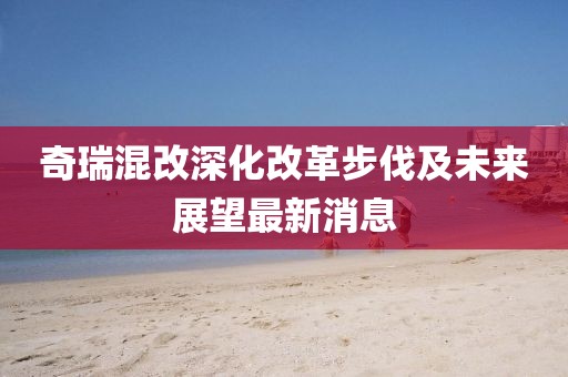 奇瑞混改深化改革步伐及未来展望最新消息