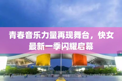 青春音乐力量再现舞台，快女最新一季闪耀启幕