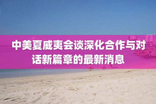 中美夏威夷会谈深化合作与对话新篇章的最新消息