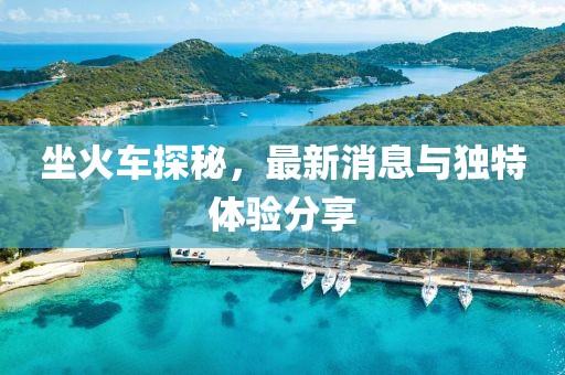 坐火车探秘，最新消息与独特体验分享