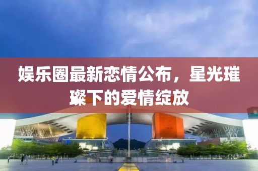 娱乐圈最新恋情公布，星光璀璨下的爱情绽放
