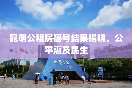 昆明公租房摇号结果揭晓，公平惠及民生