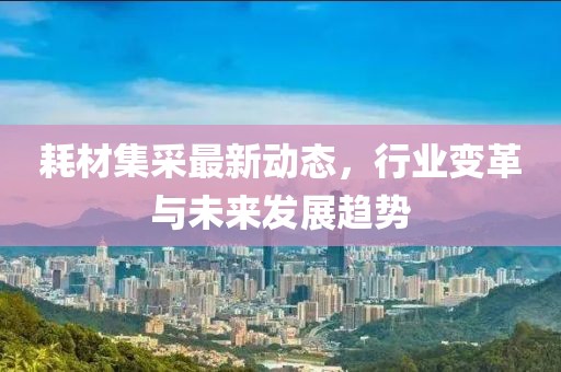 耗材集采最新动态，行业变革与未来发展趋势