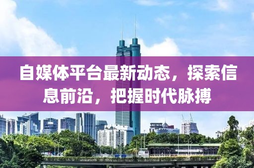 自媒体平台最新动态，探索信息前沿，把握时代脉搏