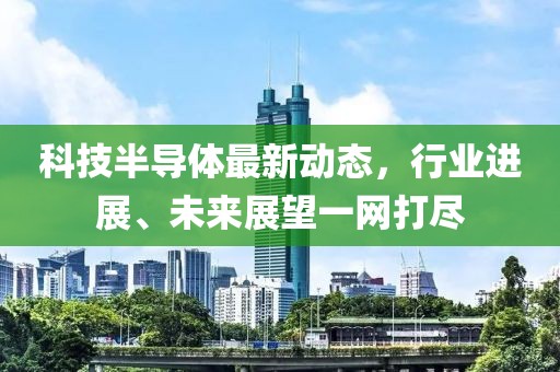 科技半导体最新动态，行业进展、未来展望一网打尽