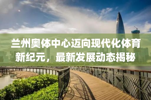 兰州奥体中心迈向现代化体育新纪元，最新发展动态揭秘