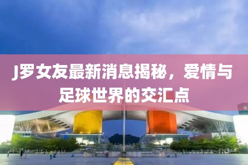 J罗女友最新消息揭秘，爱情与足球世界的交汇点