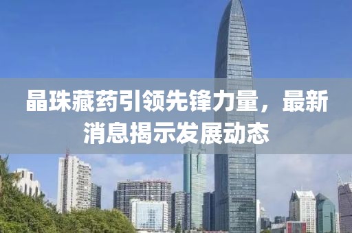 晶珠藏药引领先锋力量，最新消息揭示发展动态