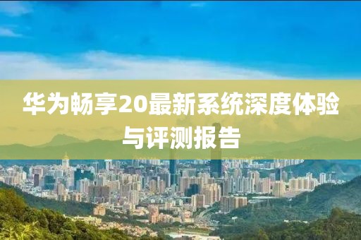华为畅享20最新系统深度体验与评测报告