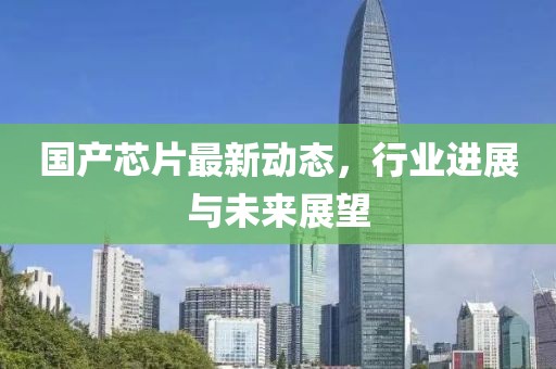 国产芯片最新动态，行业进展与未来展望