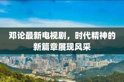 邓论最新电视剧，时代精神的新篇章展现风采