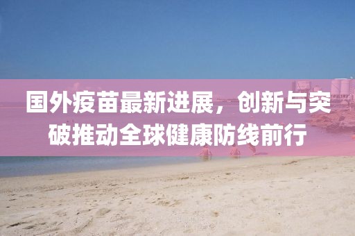 国外疫苗最新进展，创新与突破推动全球健康防线前行