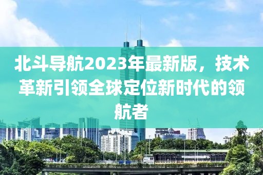 北斗导航2023年最新版，技术革新引领全球定位新时代的领航者