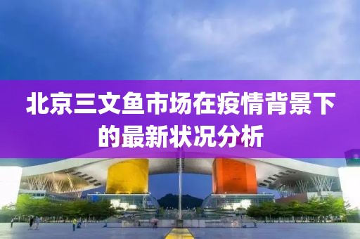 北京三文鱼市场在疫情背景下的最新状况分析