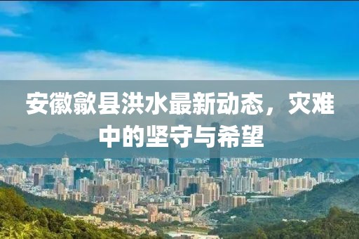 安徽歙县洪水最新动态，灾难中的坚守与希望