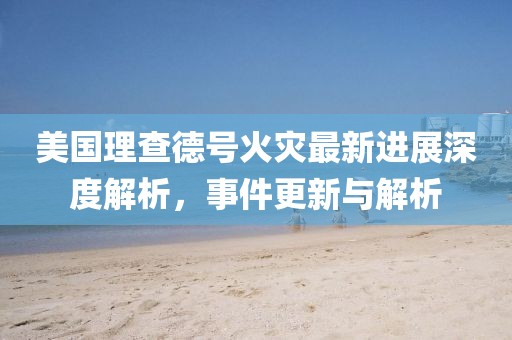 美国理查德号火灾最新进展深度解析，事件更新与解析