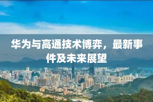 华为与高通技术博弈，最新事件及未来展望