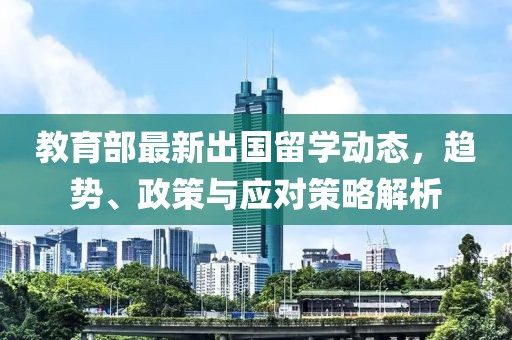 教育部最新出国留学动态，趋势、政策与应对策略解析
