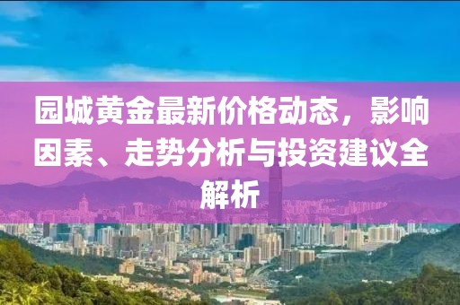 园城黄金最新价格动态，影响因素、走势分析与投资建议全解析