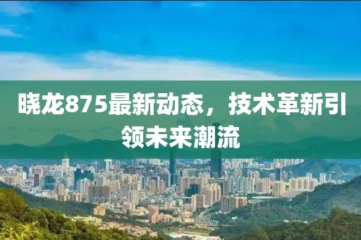 晓龙875最新动态，技术革新引领未来潮流