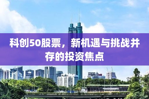 科创50股票，新机遇与挑战并存的投资焦点