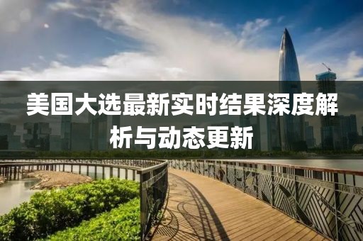 美国大选最新实时结果深度解析与动态更新