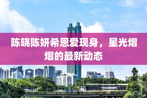 陈晓陈妍希恩爱现身，星光熠熠的最新动态