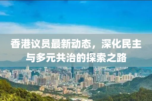香港议员最新动态，深化民主与多元共治的探索之路