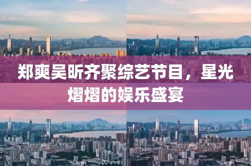 郑爽吴昕齐聚综艺节目，星光熠熠的娱乐盛宴