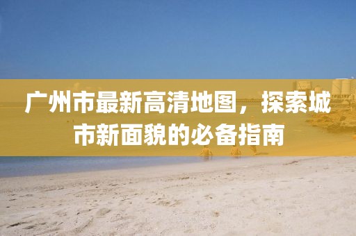 广州市最新高清地图，探索城市新面貌的必备指南