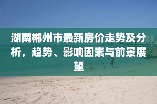 湖南郴州市最新房价走势及分析，趋势、影响因素与前景展望