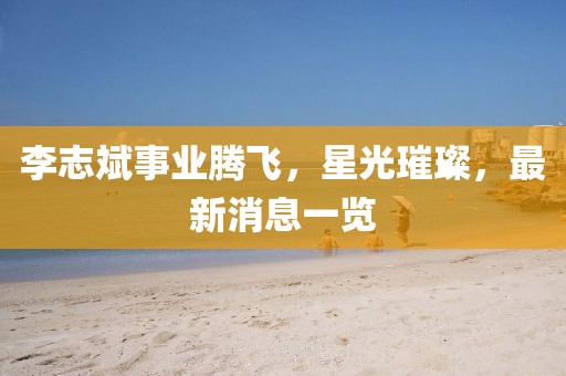 李志斌事业腾飞，星光璀璨，最新消息一览