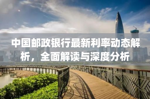 中国邮政银行最新利率动态解析，全面解读与深度分析