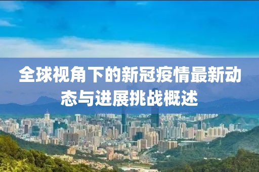 全球视角下的新冠疫情最新动态与进展挑战概述
